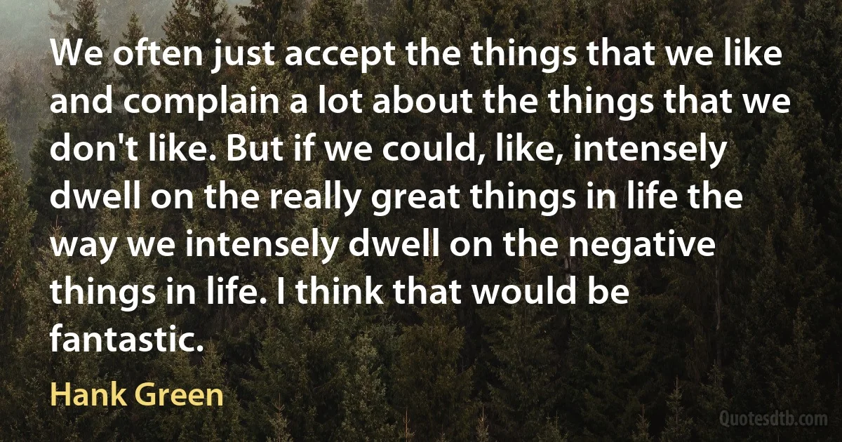 We often just accept the things that we like and complain a lot about the things that we don't like. But if we could, like, intensely dwell on the really great things in life the way we intensely dwell on the negative things in life. I think that would be fantastic. (Hank Green)