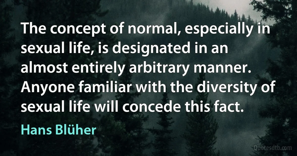 The concept of normal, especially in sexual life, is designated in an almost entirely arbitrary manner. Anyone familiar with the diversity of sexual life will concede this fact. (Hans Blüher)