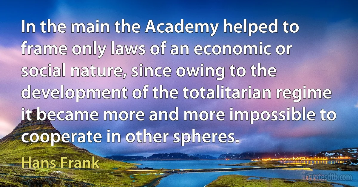 In the main the Academy helped to frame only laws of an economic or social nature, since owing to the development of the totalitarian regime it became more and more impossible to cooperate in other spheres. (Hans Frank)