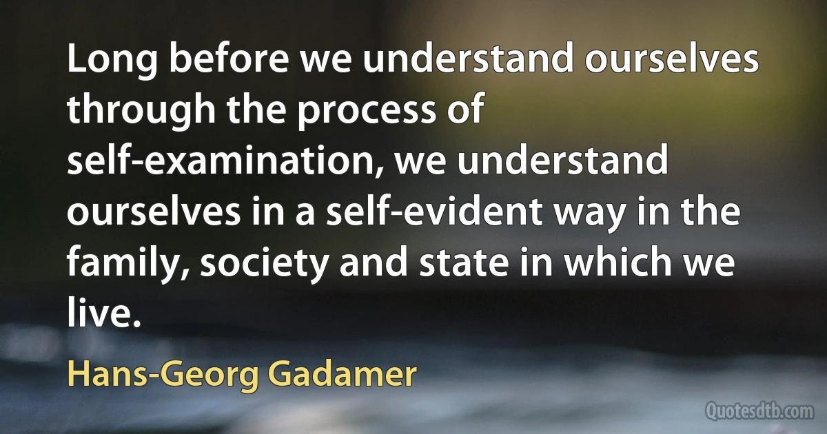 Long before we understand ourselves through the process of self-examination, we understand ourselves in a self-evident way in the family, society and state in which we live. (Hans-Georg Gadamer)