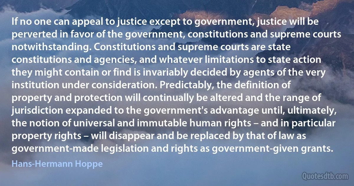 If no one can appeal to justice except to government, justice will be perverted in favor of the government, constitutions and supreme courts notwithstanding. Constitutions and supreme courts are state constitutions and agencies, and whatever limitations to state action they might contain or find is invariably decided by agents of the very institution under consideration. Predictably, the definition of property and protection will continually be altered and the range of jurisdiction expanded to the government's advantage until, ultimately, the notion of universal and immutable human rights – and in particular property rights – will disappear and be replaced by that of law as government-made legislation and rights as government-given grants. (Hans-Hermann Hoppe)