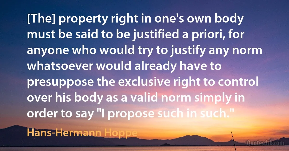 [The] property right in one's own body must be said to be justified a priori, for anyone who would try to justify any norm whatsoever would already have to presuppose the exclusive right to control over his body as a valid norm simply in order to say "I propose such in such." (Hans-Hermann Hoppe)