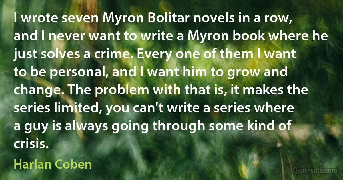 I wrote seven Myron Bolitar novels in a row, and I never want to write a Myron book where he just solves a crime. Every one of them I want to be personal, and I want him to grow and change. The problem with that is, it makes the series limited, you can't write a series where a guy is always going through some kind of crisis. (Harlan Coben)