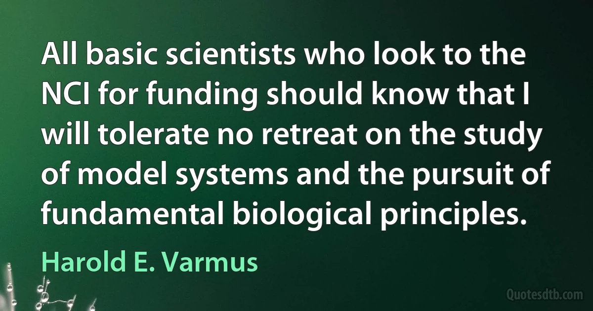 All basic scientists who look to the NCI for funding should know that I will tolerate no retreat on the study of model systems and the pursuit of fundamental biological principles. (Harold E. Varmus)