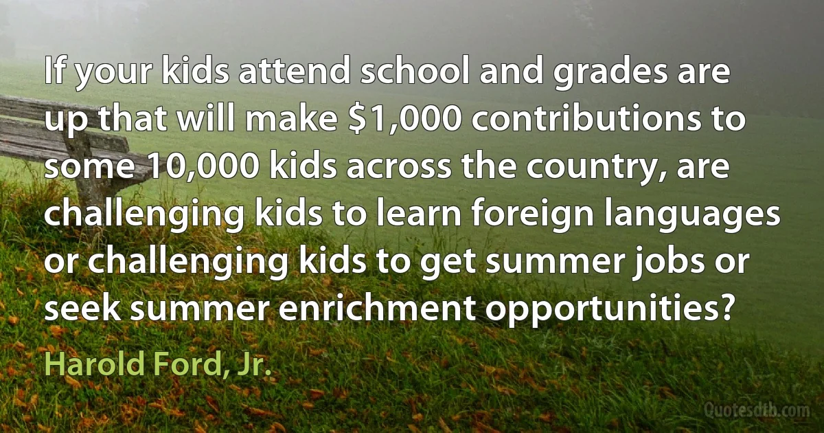 If your kids attend school and grades are up that will make $1,000 contributions to some 10,000 kids across the country, are challenging kids to learn foreign languages or challenging kids to get summer jobs or seek summer enrichment opportunities? (Harold Ford, Jr.)