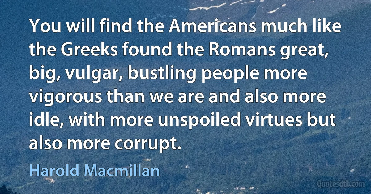 You will find the Americans much like the Greeks found the Romans great, big, vulgar, bustling people more vigorous than we are and also more idle, with more unspoiled virtues but also more corrupt. (Harold Macmillan)