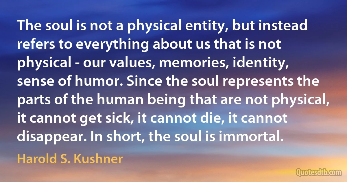 The soul is not a physical entity, but instead refers to everything about us that is not physical - our values, memories, identity, sense of humor. Since the soul represents the parts of the human being that are not physical, it cannot get sick, it cannot die, it cannot disappear. In short, the soul is immortal. (Harold S. Kushner)