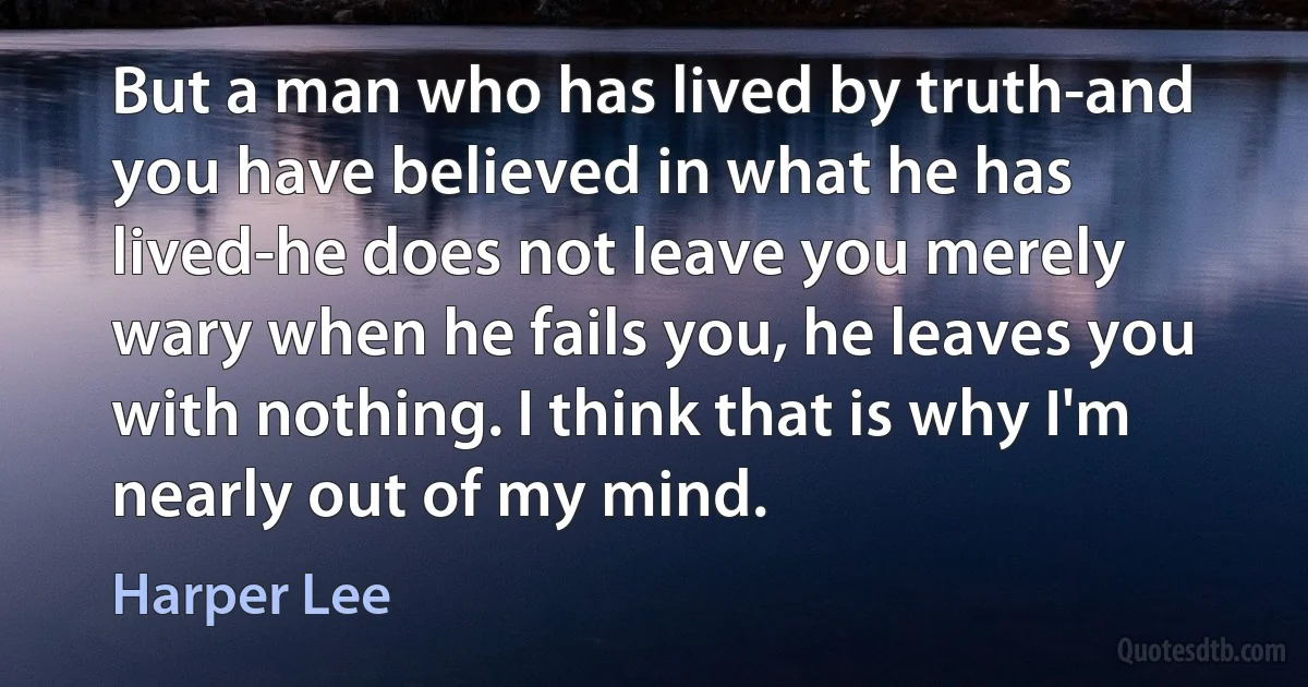 But a man who has lived by truth-and you have believed in what he has lived-he does not leave you merely wary when he fails you, he leaves you with nothing. I think that is why I'm nearly out of my mind. (Harper Lee)