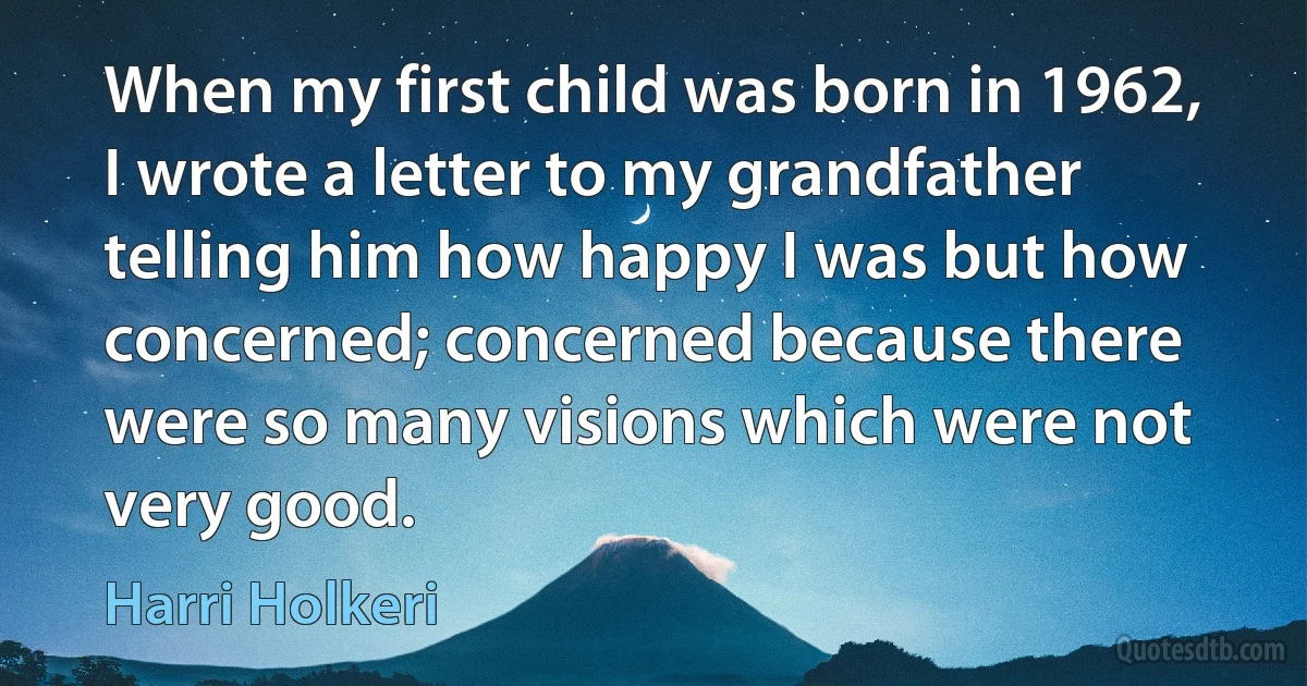 When my first child was born in 1962, I wrote a letter to my grandfather telling him how happy I was but how concerned; concerned because there were so many visions which were not very good. (Harri Holkeri)