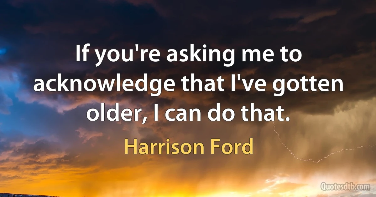 If you're asking me to acknowledge that I've gotten older, I can do that. (Harrison Ford)