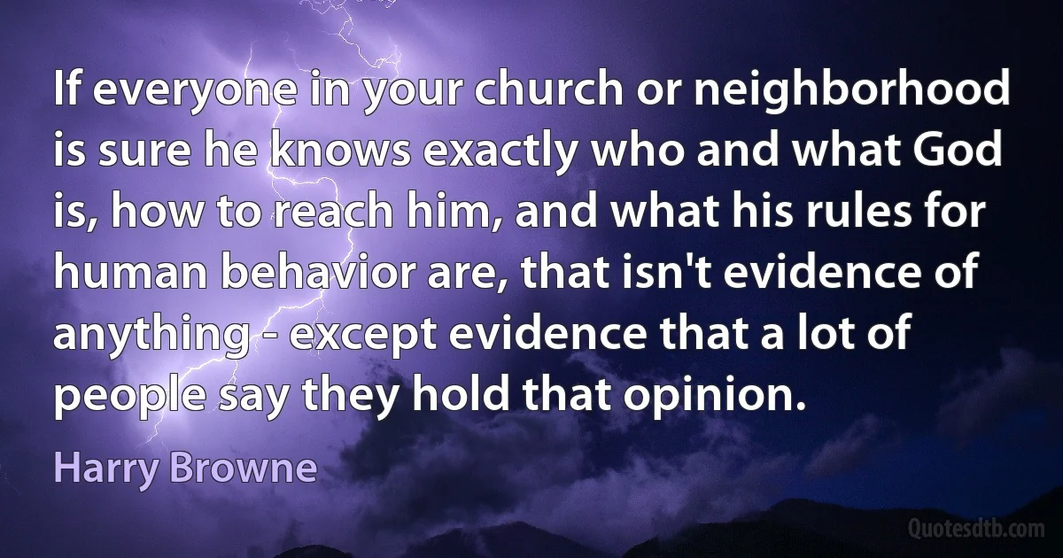 If everyone in your church or neighborhood is sure he knows exactly who and what God is, how to reach him, and what his rules for human behavior are, that isn't evidence of anything - except evidence that a lot of people say they hold that opinion. (Harry Browne)