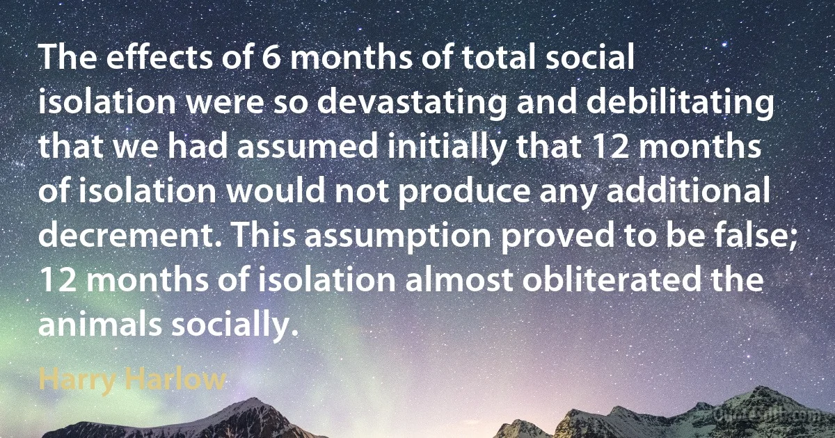 The effects of 6 months of total social isolation were so devastating and debilitating that we had assumed initially that 12 months of isolation would not produce any additional decrement. This assumption proved to be false; 12 months of isolation almost obliterated the animals socially. (Harry Harlow)