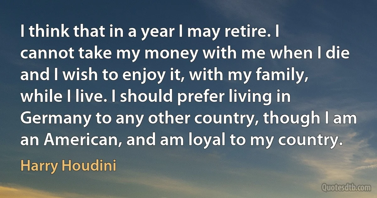 I think that in a year I may retire. I cannot take my money with me when I die and I wish to enjoy it, with my family, while I live. I should prefer living in Germany to any other country, though I am an American, and am loyal to my country. (Harry Houdini)