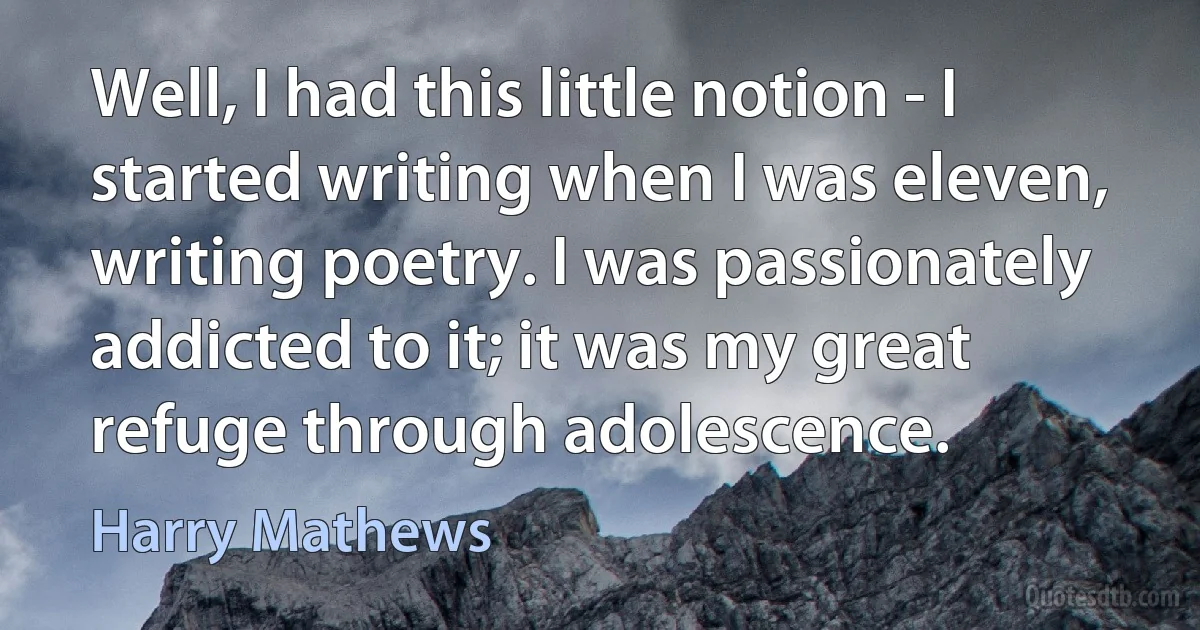 Well, I had this little notion - I started writing when I was eleven, writing poetry. I was passionately addicted to it; it was my great refuge through adolescence. (Harry Mathews)