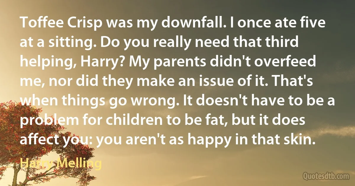 Toffee Crisp was my downfall. I once ate five at a sitting. Do you really need that third helping, Harry? My parents didn't overfeed me, nor did they make an issue of it. That's when things go wrong. It doesn't have to be a problem for children to be fat, but it does affect you: you aren't as happy in that skin. (Harry Melling)