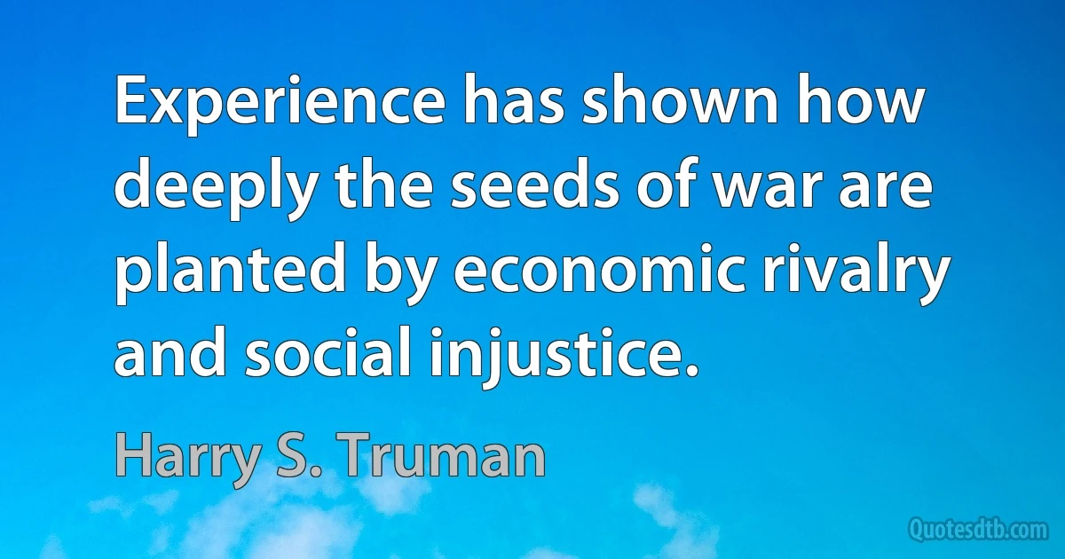 Experience has shown how deeply the seeds of war are planted by economic rivalry and social injustice. (Harry S. Truman)