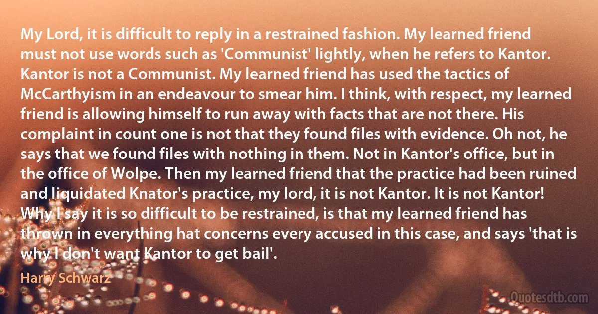 My Lord, it is difficult to reply in a restrained fashion. My learned friend must not use words such as 'Communist' lightly, when he refers to Kantor. Kantor is not a Communist. My learned friend has used the tactics of McCarthyism in an endeavour to smear him. I think, with respect, my learned friend is allowing himself to run away with facts that are not there. His complaint in count one is not that they found files with evidence. Oh not, he says that we found files with nothing in them. Not in Kantor's office, but in the office of Wolpe. Then my learned friend that the practice had been ruined and liquidated Knator's practice, my lord, it is not Kantor. It is not Kantor! Why I say it is so difficult to be restrained, is that my learned friend has thrown in everything hat concerns every accused in this case, and says 'that is why I don't want Kantor to get bail'. (Harry Schwarz)