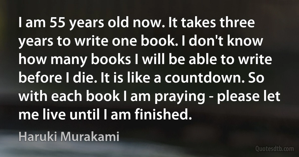 I am 55 years old now. It takes three years to write one book. I don't know how many books I will be able to write before I die. It is like a countdown. So with each book I am praying - please let me live until I am finished. (Haruki Murakami)