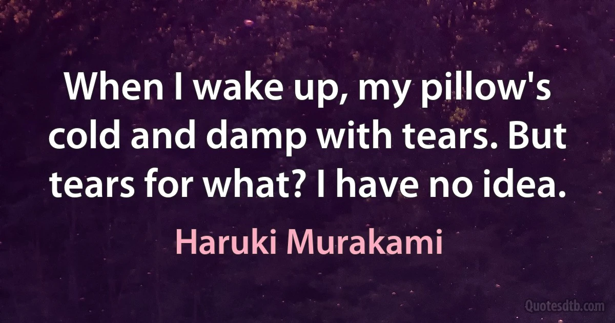 When I wake up, my pillow's cold and damp with tears. But tears for what? I have no idea. (Haruki Murakami)