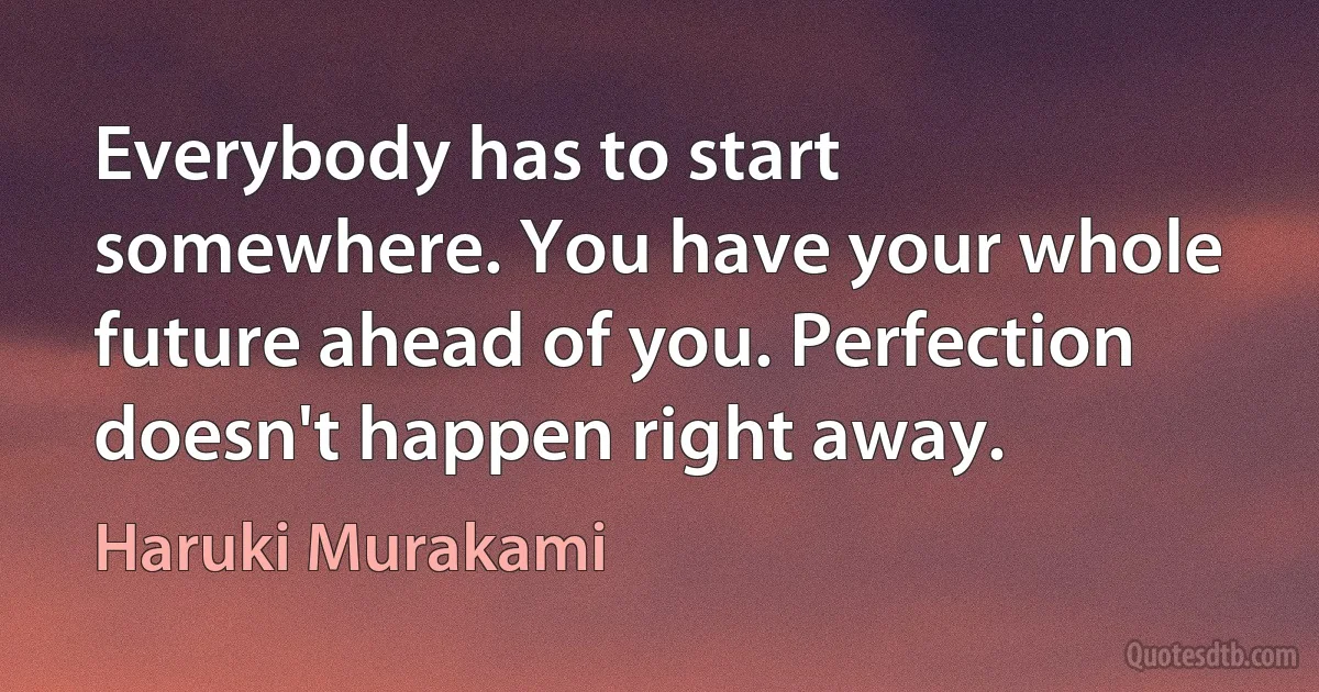 Everybody has to start somewhere. You have your whole future ahead of you. Perfection doesn't happen right away. (Haruki Murakami)