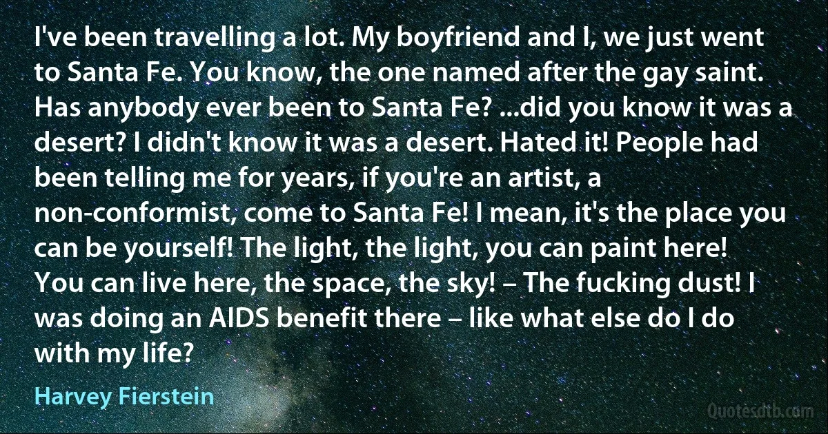 I've been travelling a lot. My boyfriend and I, we just went to Santa Fe. You know, the one named after the gay saint. Has anybody ever been to Santa Fe? ...did you know it was a desert? I didn't know it was a desert. Hated it! People had been telling me for years, if you're an artist, a non-conformist, come to Santa Fe! I mean, it's the place you can be yourself! The light, the light, you can paint here! You can live here, the space, the sky! – The fucking dust! I was doing an AIDS benefit there – like what else do I do with my life? (Harvey Fierstein)