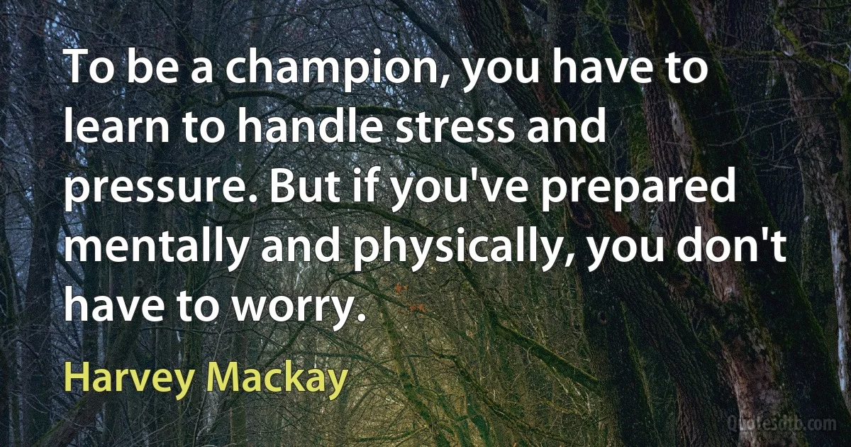 To be a champion, you have to learn to handle stress and pressure. But if you've prepared mentally and physically, you don't have to worry. (Harvey Mackay)