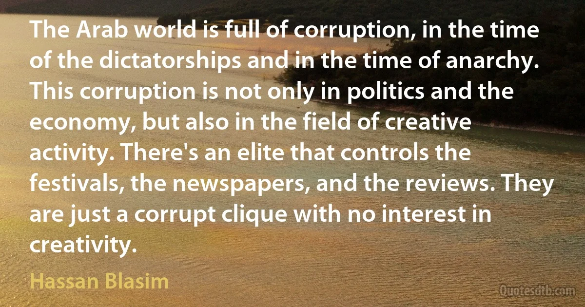 The Arab world is full of corruption, in the time of the dictatorships and in the time of anarchy. This corruption is not only in politics and the economy, but also in the field of creative activity. There's an elite that controls the festivals, the newspapers, and the reviews. They are just a corrupt clique with no interest in creativity. (Hassan Blasim)