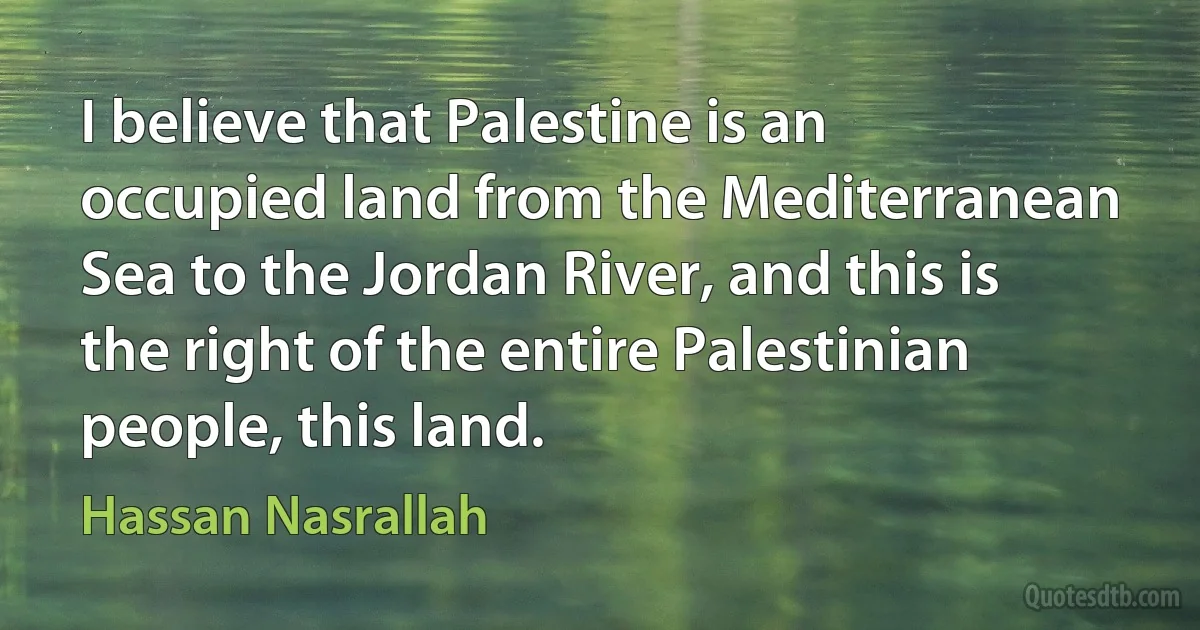 I believe that Palestine is an occupied land from the Mediterranean Sea to the Jordan River, and this is the right of the entire Palestinian people, this land. (Hassan Nasrallah)