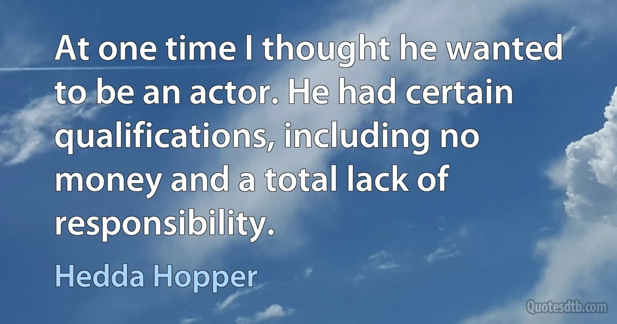 At one time I thought he wanted to be an actor. He had certain qualifications, including no money and a total lack of responsibility. (Hedda Hopper)