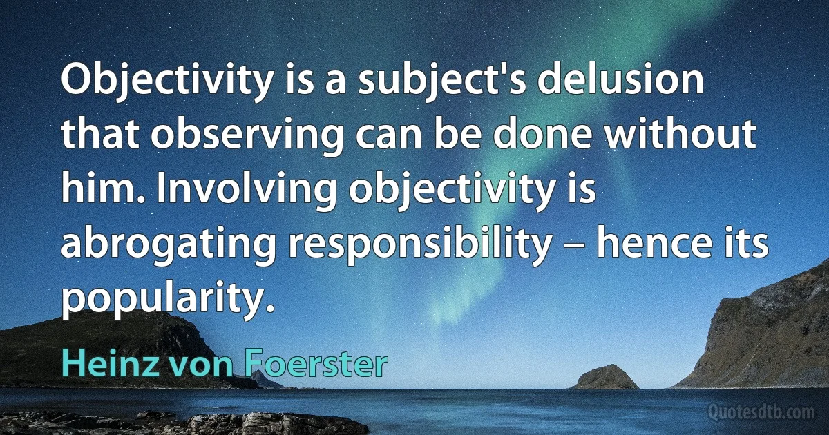 Objectivity is a subject's delusion that observing can be done without him. Involving objectivity is abrogating responsibility – hence its popularity. (Heinz von Foerster)