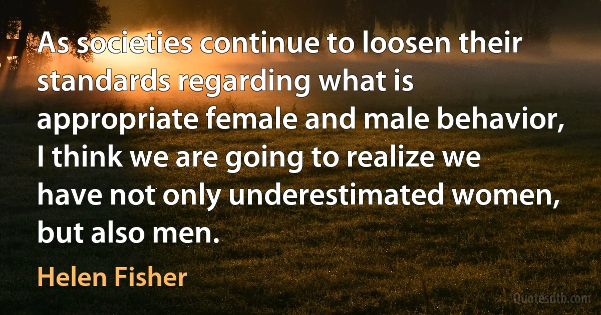 As societies continue to loosen their standards regarding what is appropriate female and male behavior, I think we are going to realize we have not only underestimated women, but also men. (Helen Fisher)