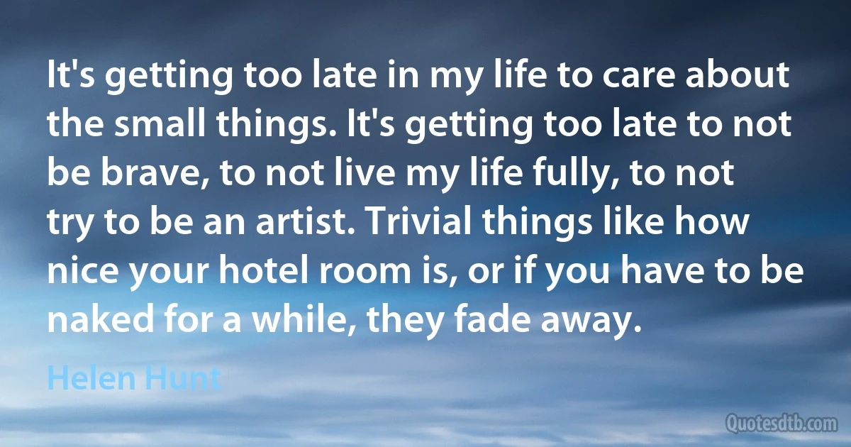 It's getting too late in my life to care about the small things. It's getting too late to not be brave, to not live my life fully, to not try to be an artist. Trivial things like how nice your hotel room is, or if you have to be naked for a while, they fade away. (Helen Hunt)