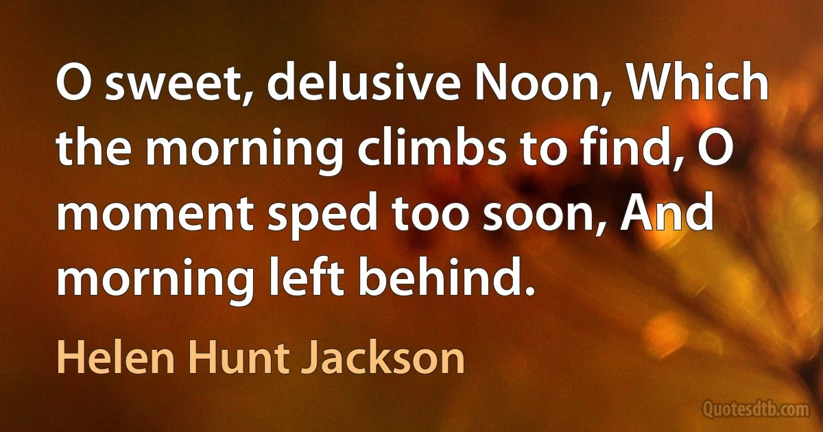 O sweet, delusive Noon, Which the morning climbs to find, O moment sped too soon, And morning left behind. (Helen Hunt Jackson)