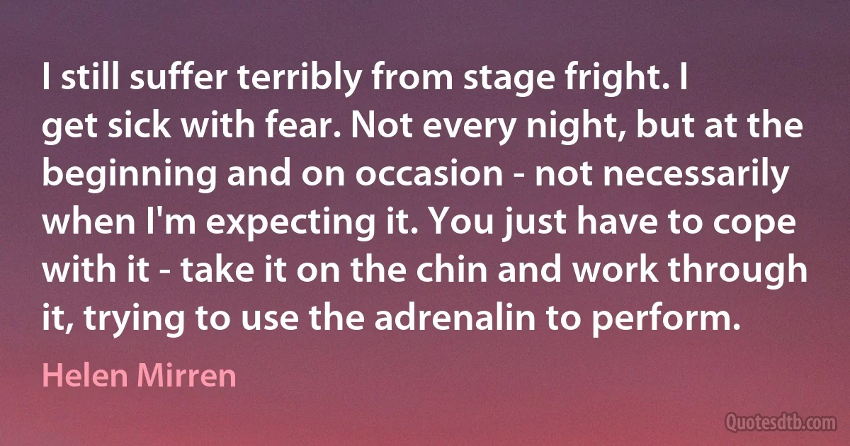 I still suffer terribly from stage fright. I get sick with fear. Not every night, but at the beginning and on occasion - not necessarily when I'm expecting it. You just have to cope with it - take it on the chin and work through it, trying to use the adrenalin to perform. (Helen Mirren)