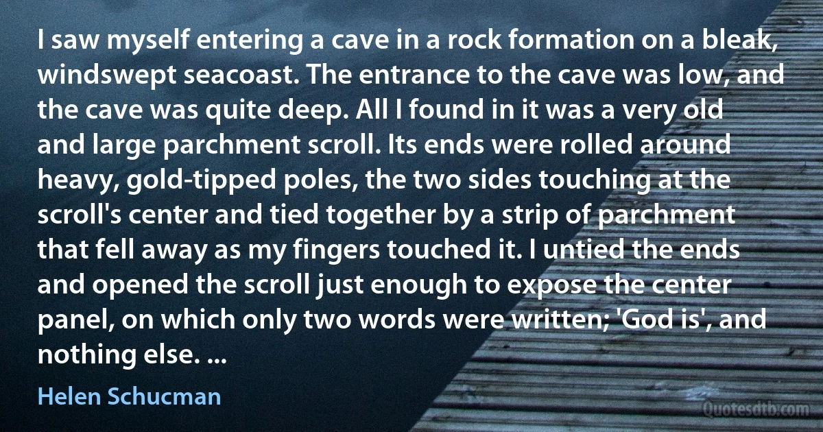 I saw myself entering a cave in a rock formation on a bleak, windswept seacoast. The entrance to the cave was low, and the cave was quite deep. All I found in it was a very old and large parchment scroll. Its ends were rolled around heavy, gold-tipped poles, the two sides touching at the scroll's center and tied together by a strip of parchment that fell away as my fingers touched it. I untied the ends and opened the scroll just enough to expose the center panel, on which only two words were written; 'God is', and nothing else. ... (Helen Schucman)