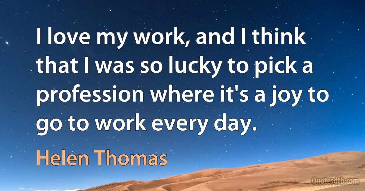 I love my work, and I think that I was so lucky to pick a profession where it's a joy to go to work every day. (Helen Thomas)