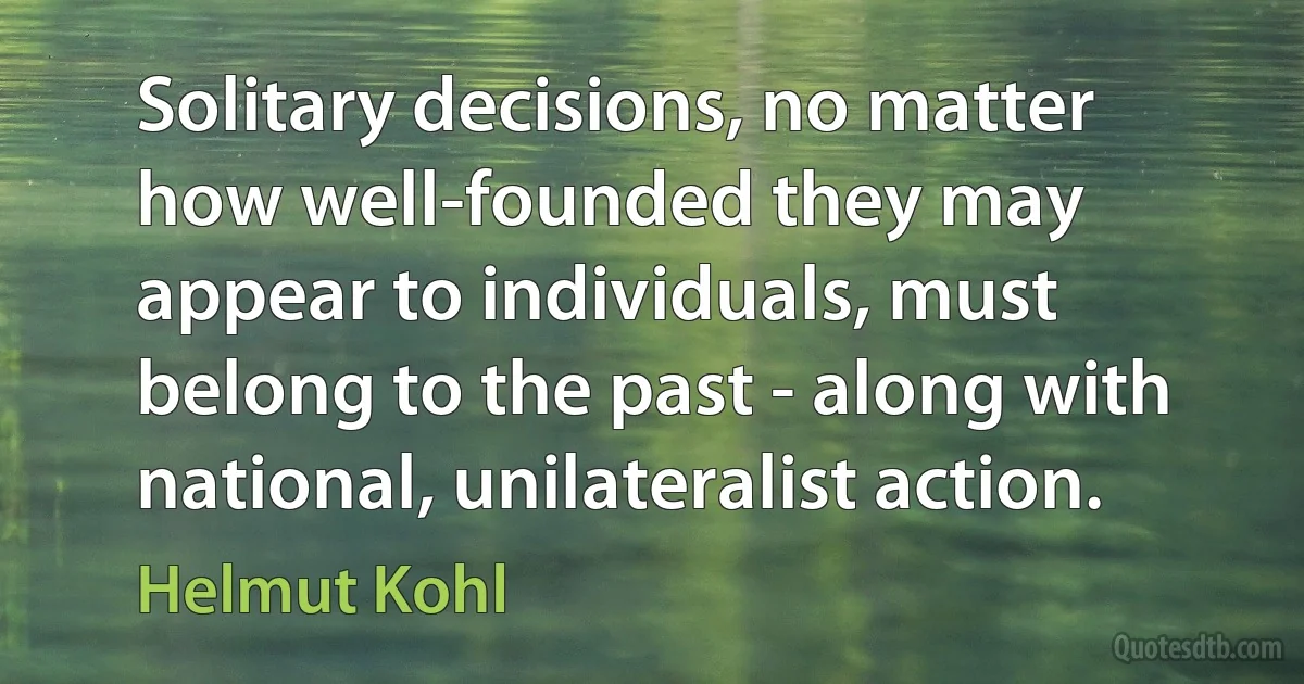 Solitary decisions, no matter how well-founded they may appear to individuals, must belong to the past - along with national, unilateralist action. (Helmut Kohl)