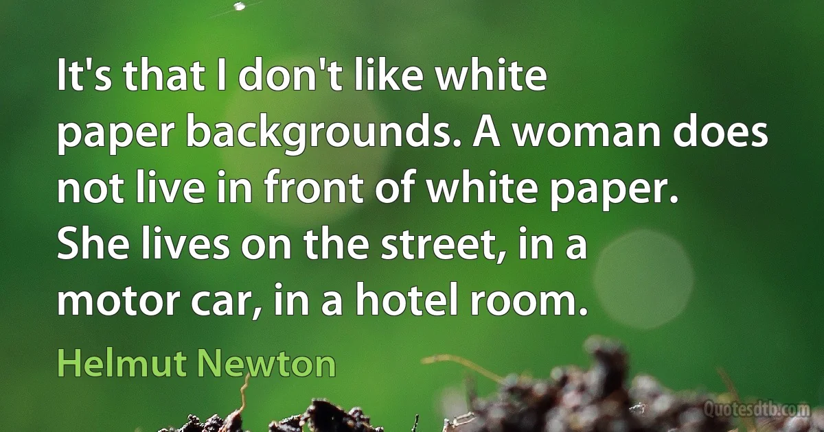 It's that I don't like white paper backgrounds. A woman does not live in front of white paper. She lives on the street, in a motor car, in a hotel room. (Helmut Newton)