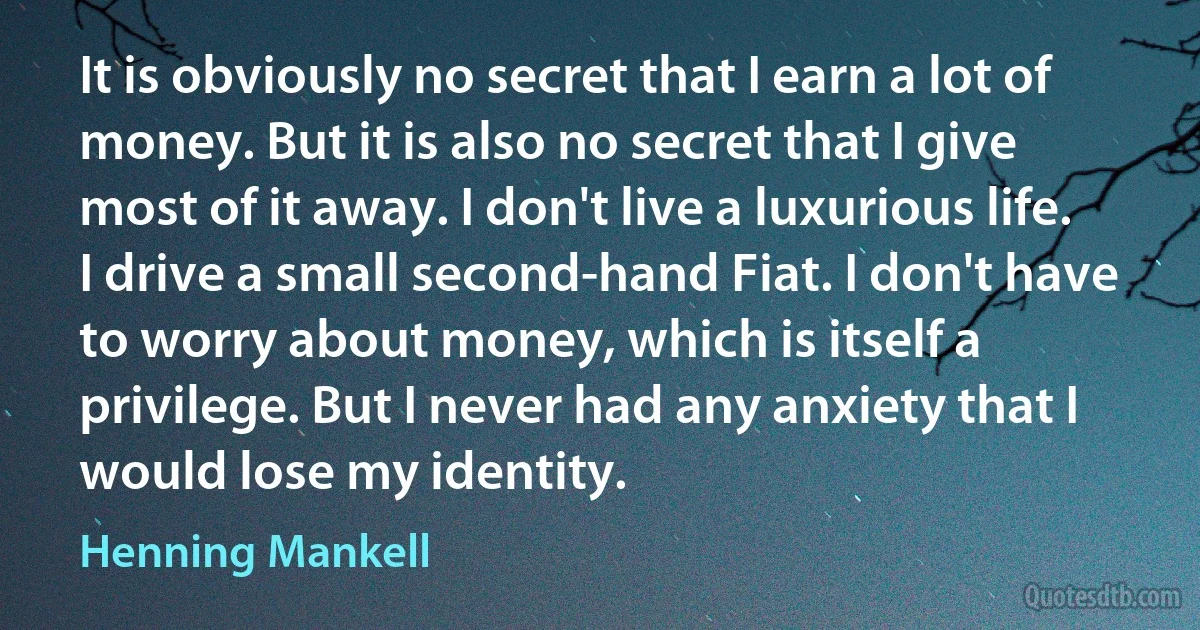 It is obviously no secret that I earn a lot of money. But it is also no secret that I give most of it away. I don't live a luxurious life. I drive a small second-hand Fiat. I don't have to worry about money, which is itself a privilege. But I never had any anxiety that I would lose my identity. (Henning Mankell)