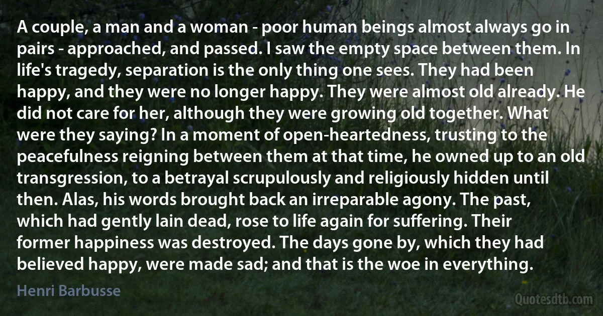 A couple, a man and a woman - poor human beings almost always go in pairs - approached, and passed. I saw the empty space between them. In life's tragedy, separation is the only thing one sees. They had been happy, and they were no longer happy. They were almost old already. He did not care for her, although they were growing old together. What were they saying? In a moment of open-heartedness, trusting to the peacefulness reigning between them at that time, he owned up to an old transgression, to a betrayal scrupulously and religiously hidden until then. Alas, his words brought back an irreparable agony. The past, which had gently lain dead, rose to life again for suffering. Their former happiness was destroyed. The days gone by, which they had believed happy, were made sad; and that is the woe in everything. (Henri Barbusse)