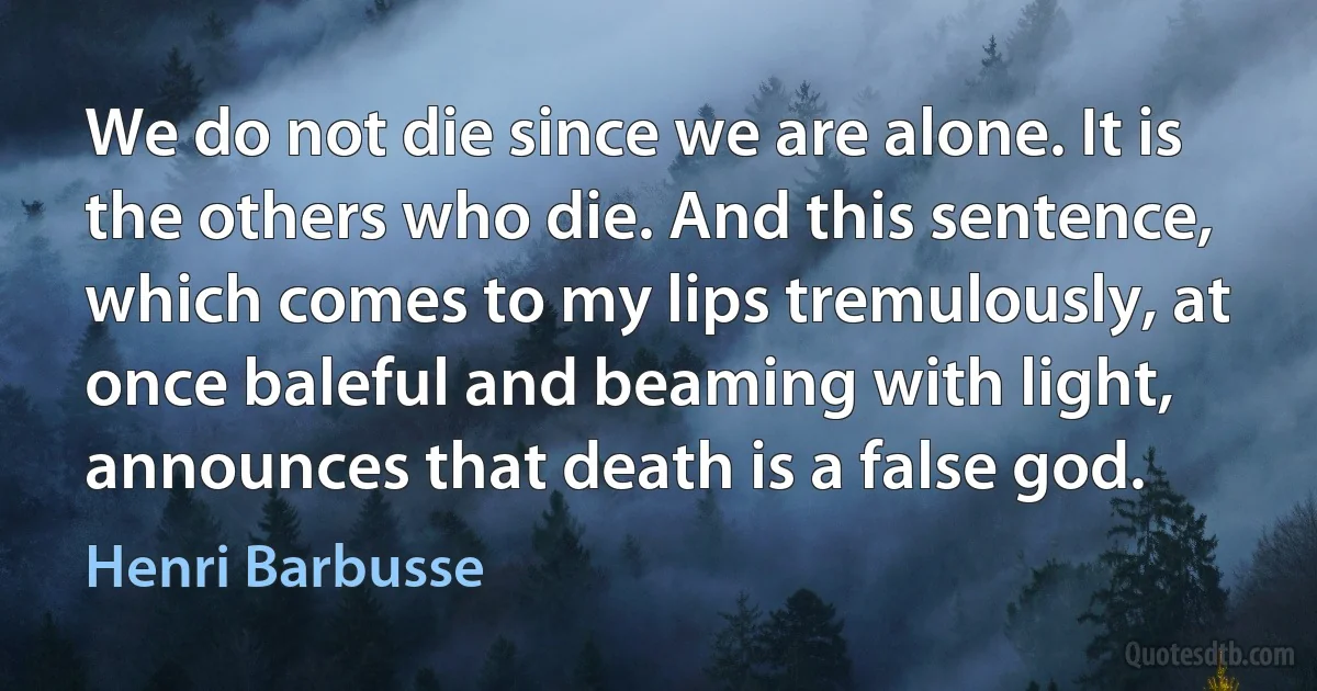 We do not die since we are alone. It is the others who die. And this sentence, which comes to my lips tremulously, at once baleful and beaming with light, announces that death is a false god. (Henri Barbusse)