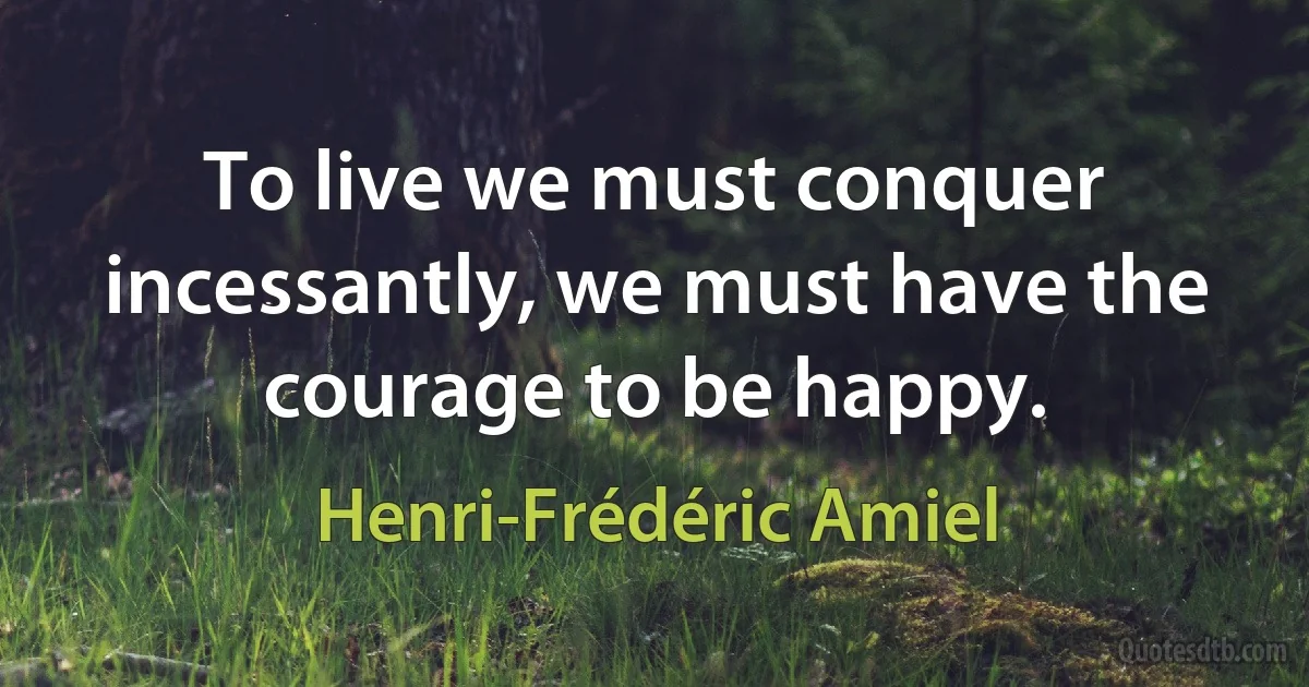 To live we must conquer incessantly, we must have the courage to be happy. (Henri-Frédéric Amiel)