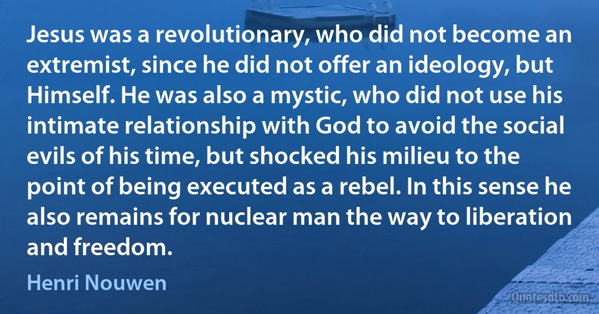 Jesus was a revolutionary, who did not become an extremist, since he did not offer an ideology, but Himself. He was also a mystic, who did not use his intimate relationship with God to avoid the social evils of his time, but shocked his milieu to the point of being executed as a rebel. In this sense he also remains for nuclear man the way to liberation and freedom. (Henri Nouwen)