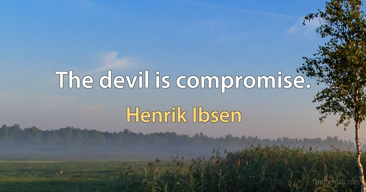 The devil is compromise. (Henrik Ibsen)