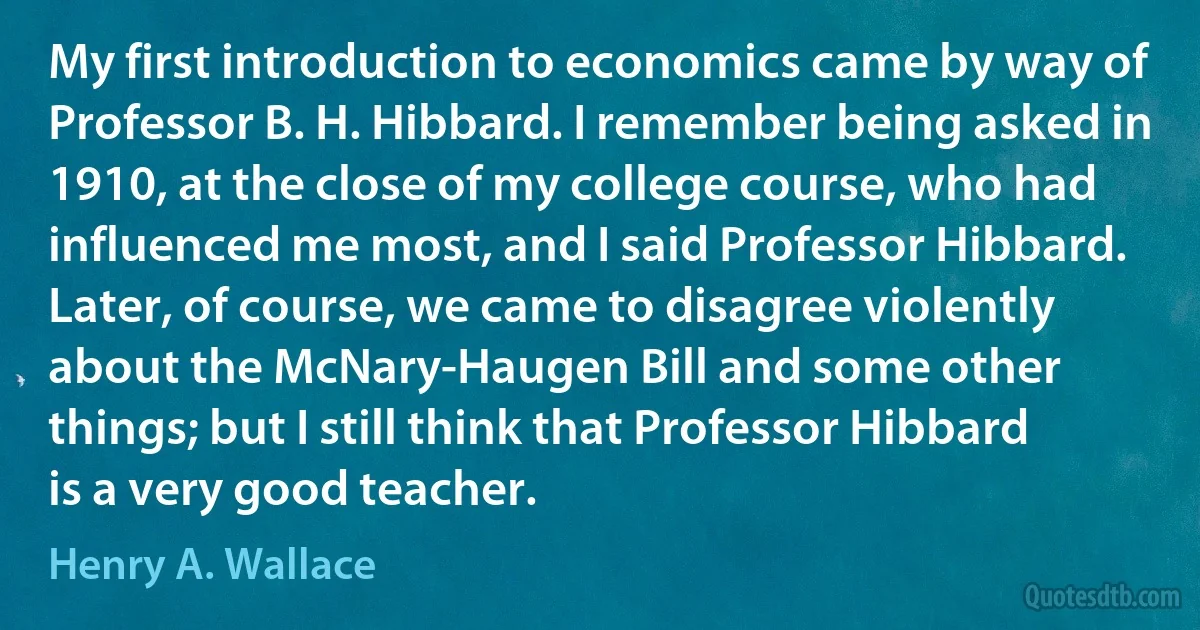 My first introduction to economics came by way of Professor B. H. Hibbard. I remember being asked in 1910, at the close of my college course, who had influenced me most, and I said Professor Hibbard. Later, of course, we came to disagree violently about the McNary-Haugen Bill and some other things; but I still think that Professor Hibbard is a very good teacher. (Henry A. Wallace)