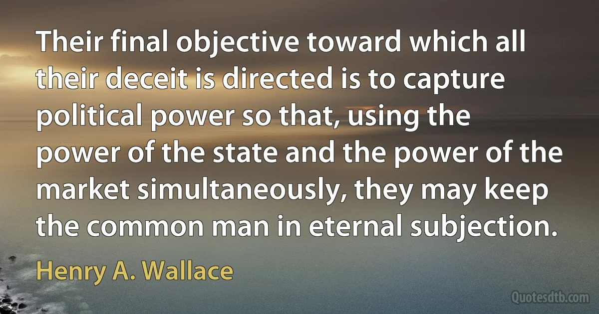 Their final objective toward which all their deceit is directed is to capture political power so that, using the power of the state and the power of the market simultaneously, they may keep the common man in eternal subjection. (Henry A. Wallace)