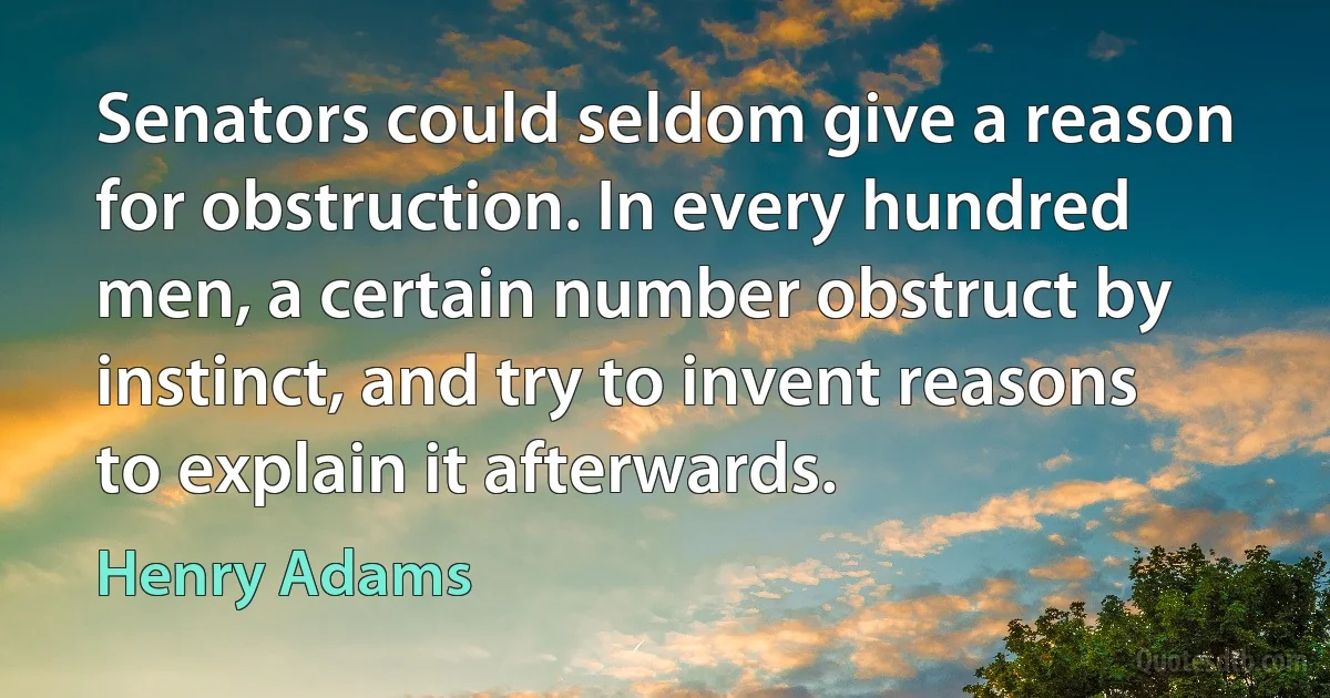 Senators could seldom give a reason for obstruction. In every hundred men, a certain number obstruct by instinct, and try to invent reasons to explain it afterwards. (Henry Adams)