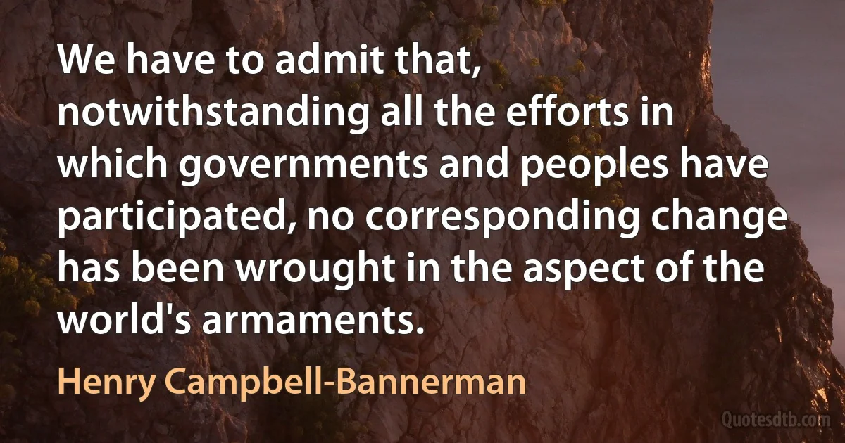 We have to admit that, notwithstanding all the efforts in which governments and peoples have participated, no corresponding change has been wrought in the aspect of the world's armaments. (Henry Campbell-Bannerman)