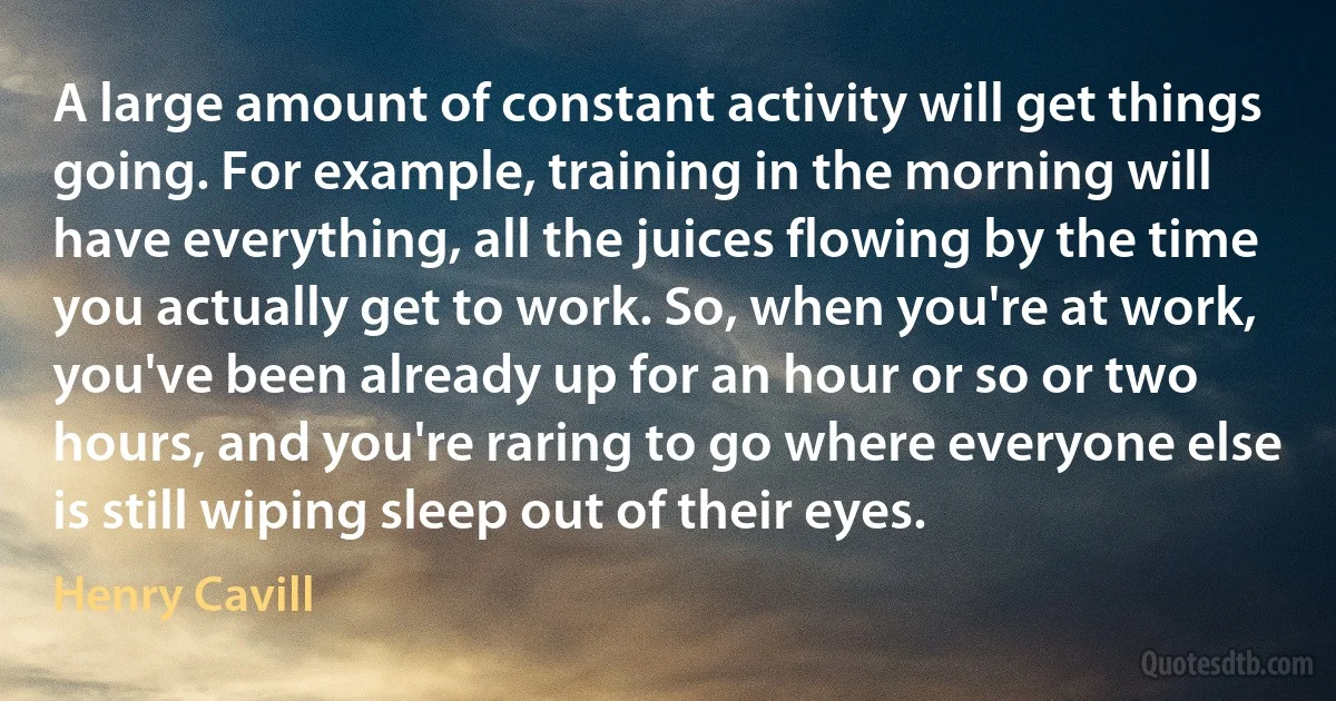 A large amount of constant activity will get things going. For example, training in the morning will have everything, all the juices flowing by the time you actually get to work. So, when you're at work, you've been already up for an hour or so or two hours, and you're raring to go where everyone else is still wiping sleep out of their eyes. (Henry Cavill)