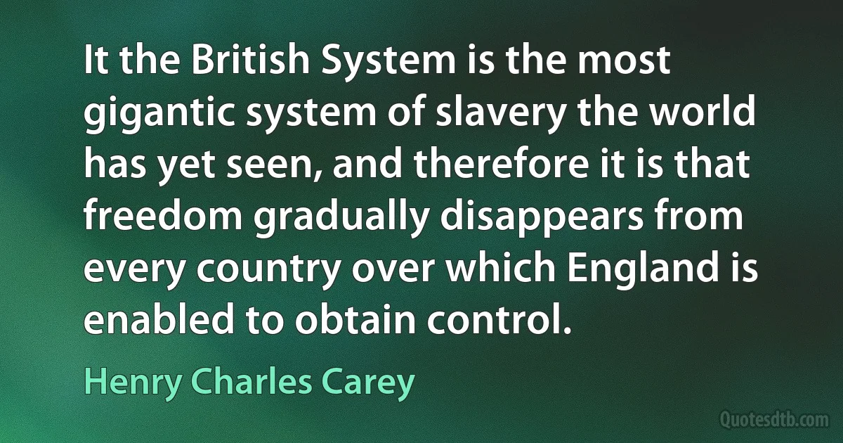 It the British System is the most gigantic system of slavery the world has yet seen, and therefore it is that freedom gradually disappears from every country over which England is enabled to obtain control. (Henry Charles Carey)